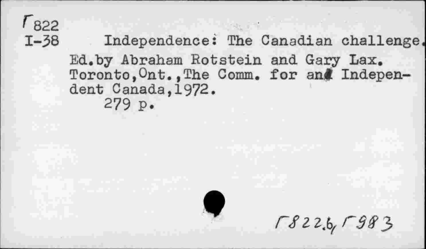 ﻿f 822
1-38 Independence: The Canadian challenge
Ed.by Abraham Rotstein and Gary Lax. Toronto,Ont.,The Comm, for ant Independent Canada,1972.
279 P
